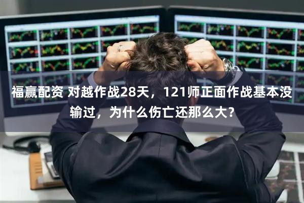 福赢配资 对越作战28天,121师正面作战基本没输过,为什么伤亡还那么大?