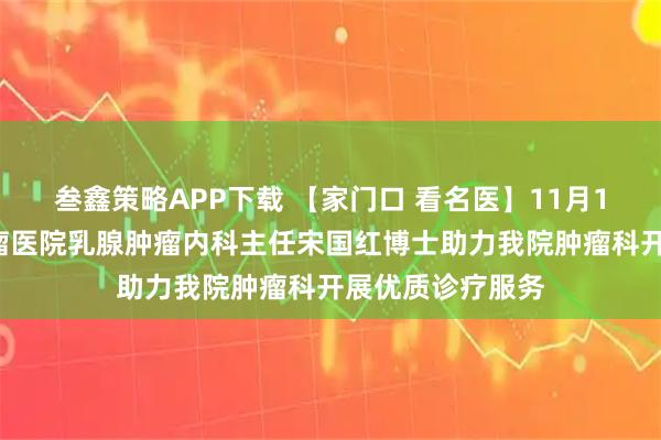 叁鑫策略APP下载 【家门口 看名医】11月14日北京大学肿瘤医院乳腺肿瘤内科主任宋国红博士助力我院肿瘤科开展优质诊疗服务