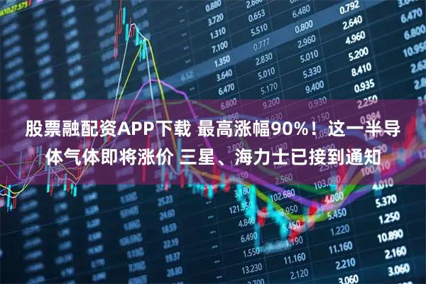 股票融配资APP下载 最高涨幅90%!这一半导体气体即将涨价 三星、海力士已接到通知