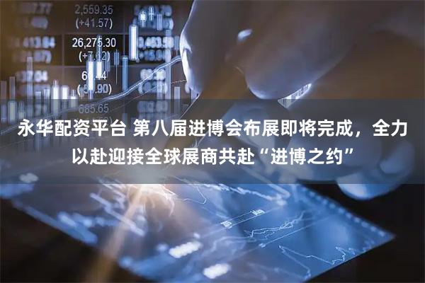 永华配资平台 第八届进博会布展即将完成，全力以赴迎接全球展商共赴“进博之约”