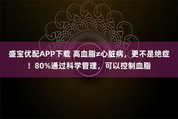 盛宝优配APP下载 高血脂≠心脏病,更不是绝症!80%通过科学管理,可以控制血脂