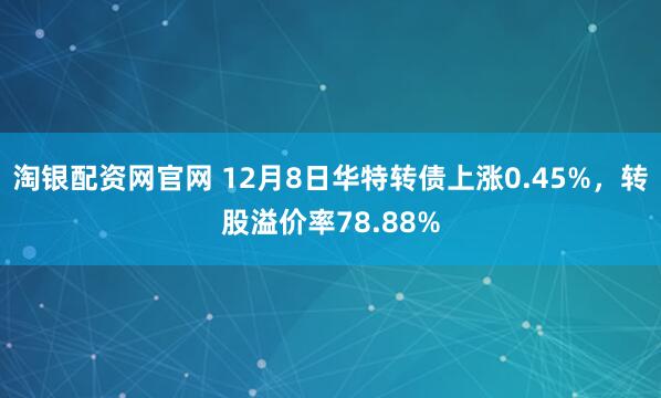 淘银配资网官网 12月8日华特转债上涨0.45%,转股溢价率78.88%