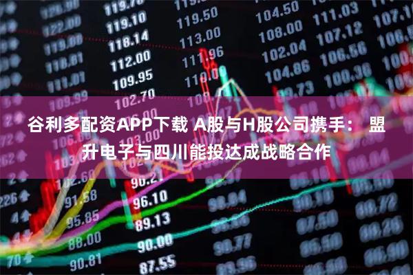 谷利多配资APP下载 A股与H股公司携手： 盟升电子与四川能投达成战略合作
