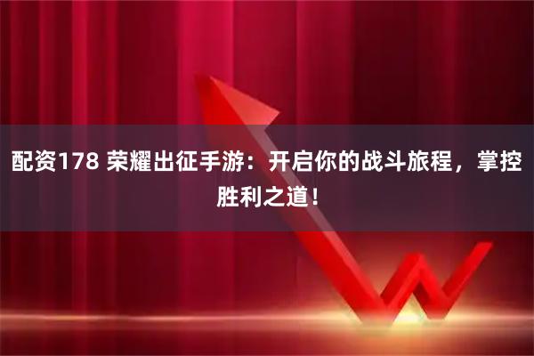 配资178 荣耀出征手游：开启你的战斗旅程，掌控胜利之道！