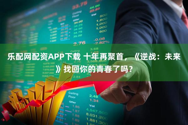 乐配网配资APP下载 十年再聚首，《逆战：未来》找回你的青春了吗？