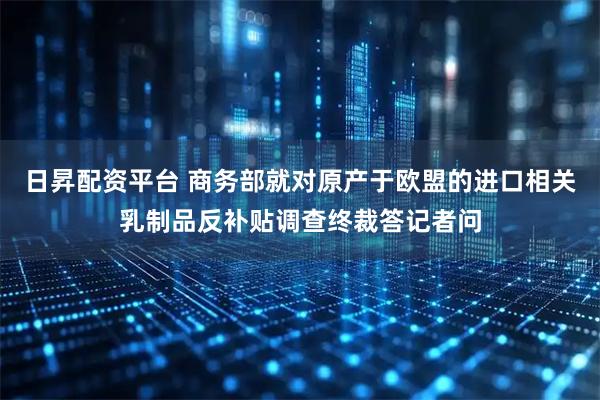 日昇配资平台 商务部就对原产于欧盟的进口相关乳制品反补贴调查终裁答记者问