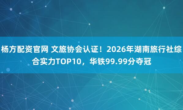 杨方配资官网 文旅协会认证！2026年湖南旅行社综合实力TOP10，华铁99.99分夺冠