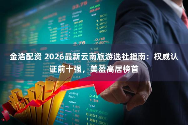 金浩配资 2026最新云南旅游选社指南:权威认证前十强,美盈高居榜首