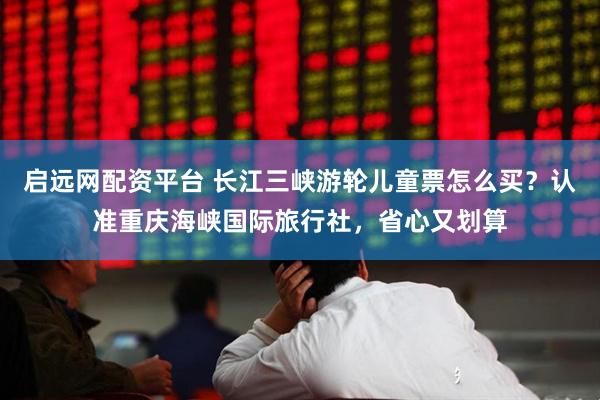 启远网配资平台 长江三峡游轮儿童票怎么买?认准重庆海峡国际旅行社,省心又划算