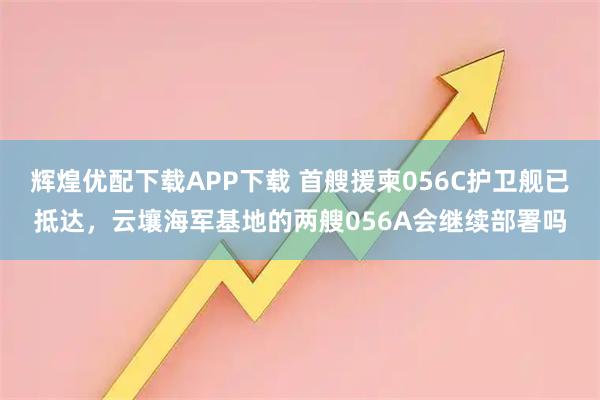 辉煌优配下载APP下载 首艘援柬056C护卫舰已抵达，云壤海军基地的两艘056A会继续部署吗