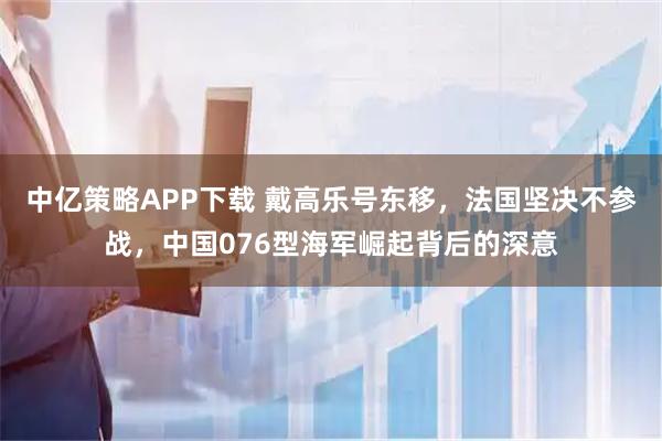 中亿策略APP下载 戴高乐号东移，法国坚决不参战，中国076型海军崛起背后的深意