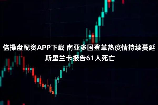 倍操盘配资APP下载 南亚多国登革热疫情持续蔓延 斯里兰卡报告61人死亡