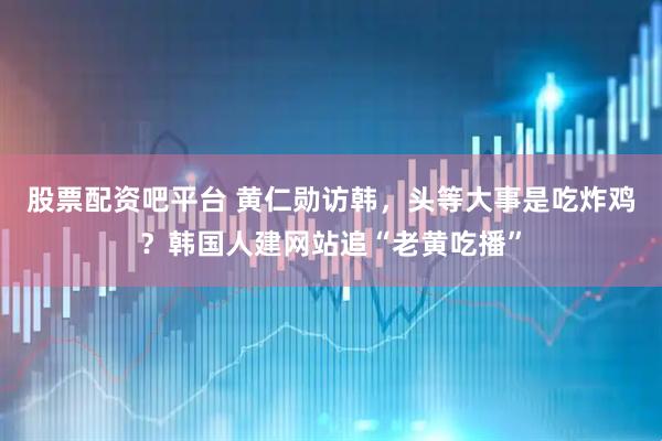 股票配资吧平台 黄仁勋访韩，头等大事是吃炸鸡？韩国人建网站追“老黄吃播”