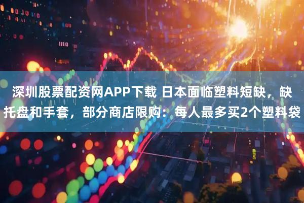 深圳股票配资网APP下载 日本面临塑料短缺，缺托盘和手套，部分商店限购：每人最多买2个塑料袋