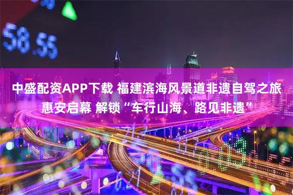 中盛配资APP下载 福建滨海风景道非遗自驾之旅惠安启幕 解锁“车行山海、路见非遗”